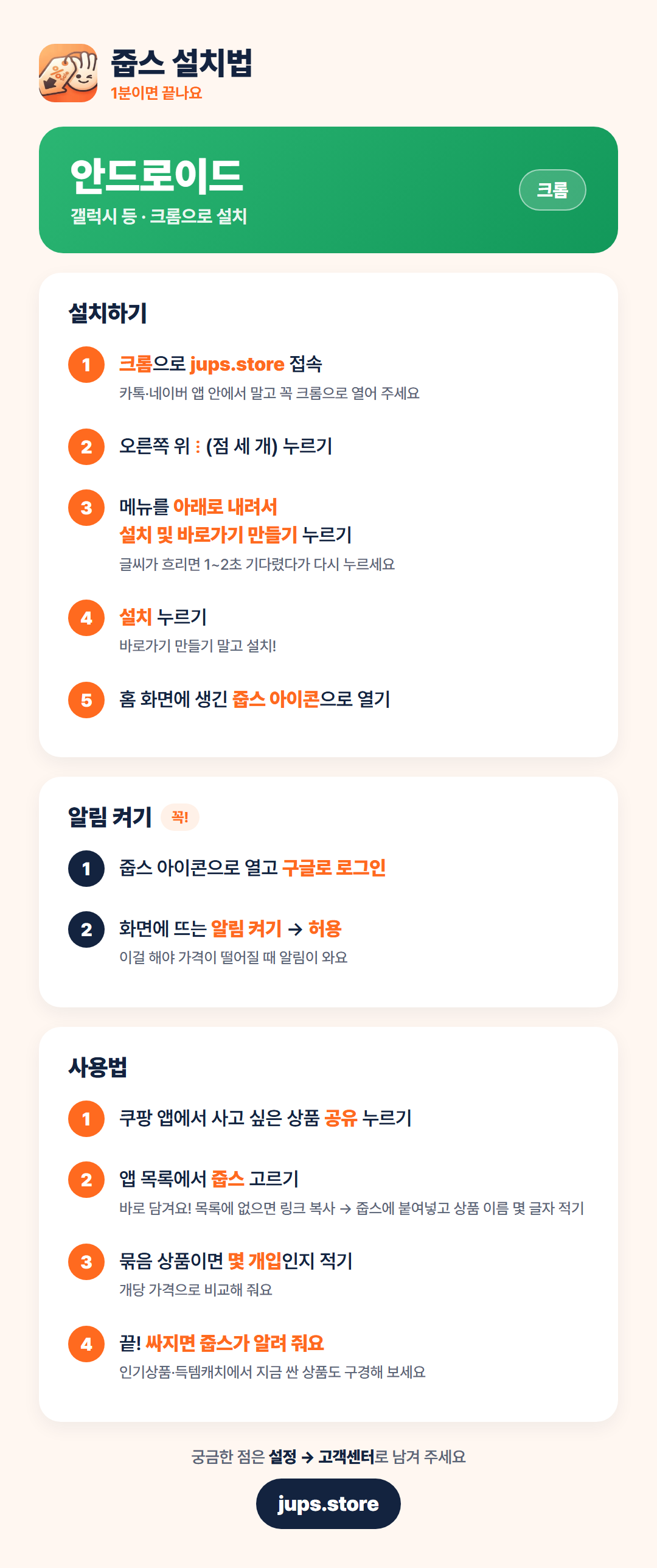 안드로이드 설치법: 1. 크롬으로 jups.store 접속 2. 오른쪽 위 점 세 개 누르기 3. 메뉴를 아래로 내려 '설치 및 바로가기 만들기' 누르기 4. '설치' 누르기 5. 홈 화면의 줍스 아이콘으로 열기. 알림 켜기: 구글로 로그인 후 '알림 켜기'에서 허용.